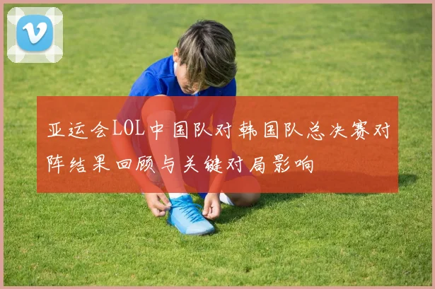 亚运会LOL中国队对韩国队总决赛对阵结果回顾与关键对局影响