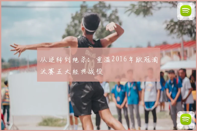 从逆转到绝杀:重温2016年欧冠淘汰赛五大经典战役